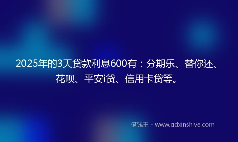 2025年的3天贷款利息600有：分期乐、替你还、花呗、平安i贷、信用卡贷等。