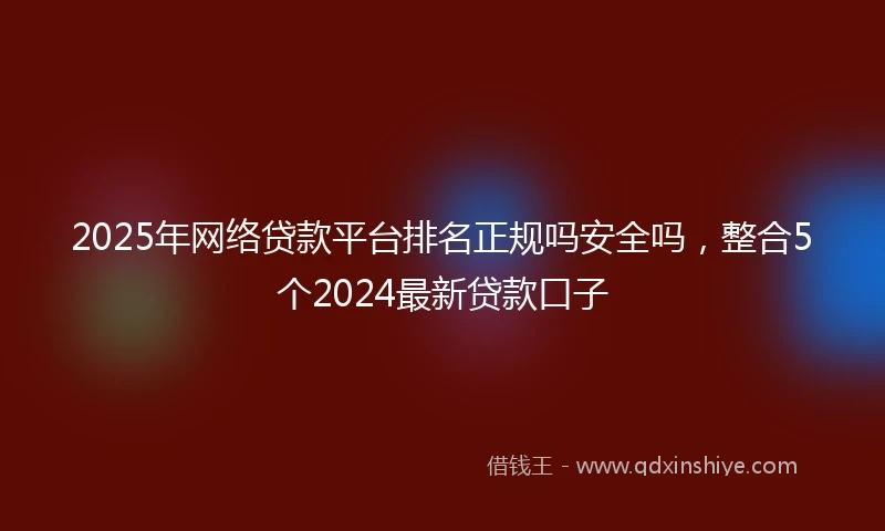 2025年网络贷款平台排名正规吗安全吗，整合5个2024最新贷款口子