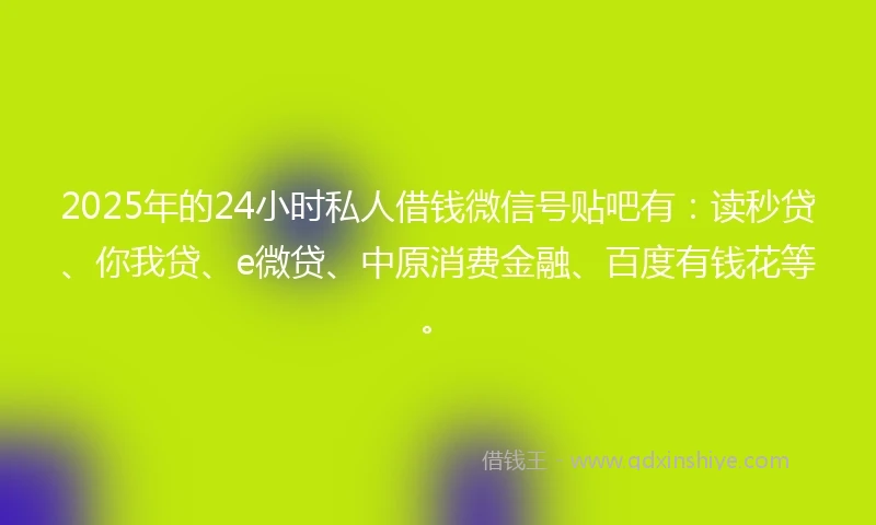 2025年的24小时私人借钱微信号贴吧有：读秒贷、你我贷、e微贷、中原消费金融、百度有钱花等。