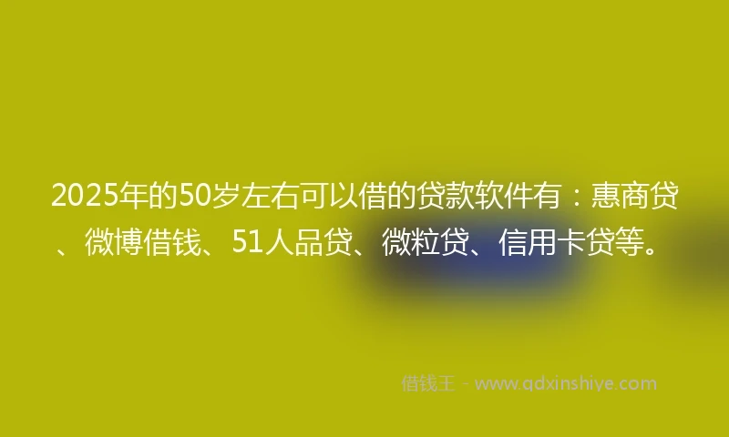 2025年的50岁左右可以借的贷款软件有：惠商贷、微博借钱、51人品贷、微粒贷、信用卡贷等。
