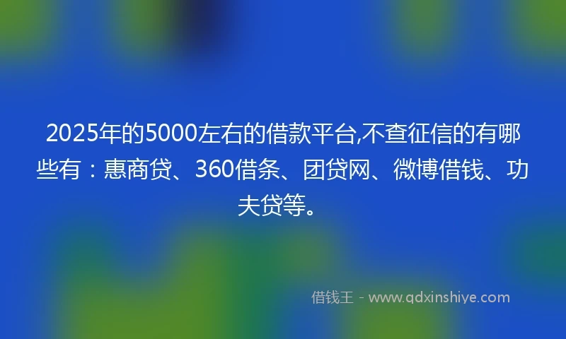 2025年的5000左右的借款平台,不查征信的有哪些有：惠商贷、360借条、团贷网、微博借钱、功夫贷等。
