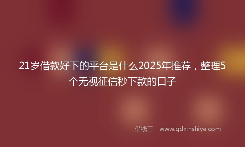 21岁借款好下的平台是什么2025年推荐，整理5个无视征信秒下款的口子