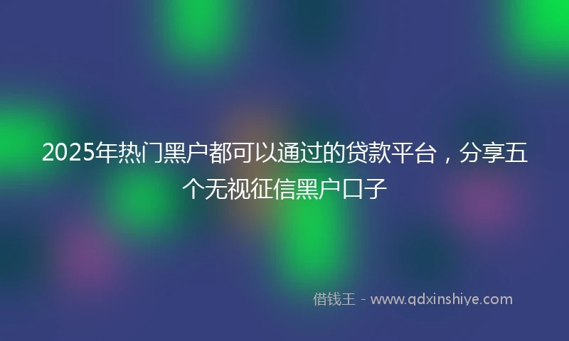 2025年热门黑户都可以通过的贷款平台，分享五个无视征信黑户口子