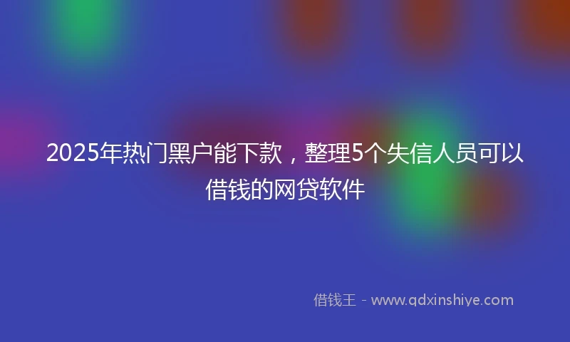 2025年热门黑户能下款，整理5个失信人员可以借钱的网贷软件