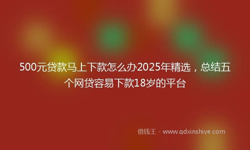500元贷款马上下款怎么办2025年精选,总结五个网贷容易下款18岁的平台