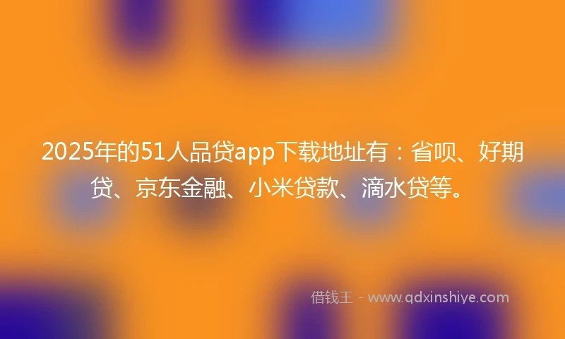 2025年的51人品贷app下载地址有：省呗、好期贷、京东金融、小米贷款、滴水贷等。