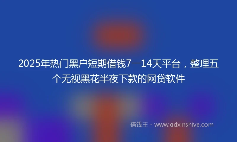 2025年热门黑户短期借钱7一14天平台，整理五个无视黑花半夜下款的网贷软件