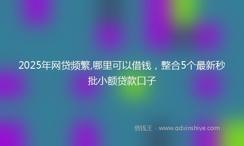 2025年网贷频繁,哪里可以借钱，整合5个最新秒批小额贷款口子