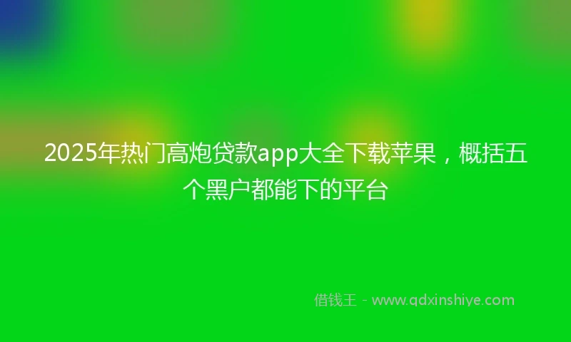 2025年热门高炮贷款app大全下载苹果，概括五个黑户都能下的平台