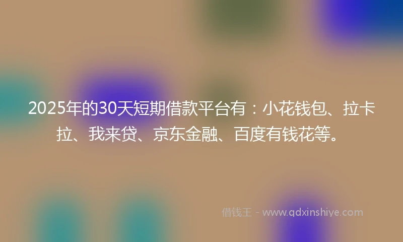 2025年的30天短期借款平台有：小花钱包、拉卡拉、我来贷、京东金融、百度有钱花等。