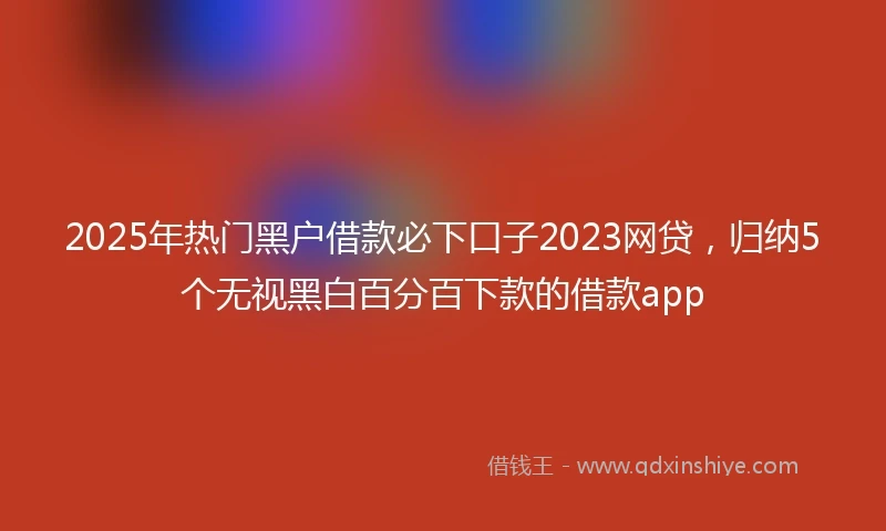 2025年热门黑户借款必下口子2023网贷，归纳5个无视黑白百分百下款的借款app