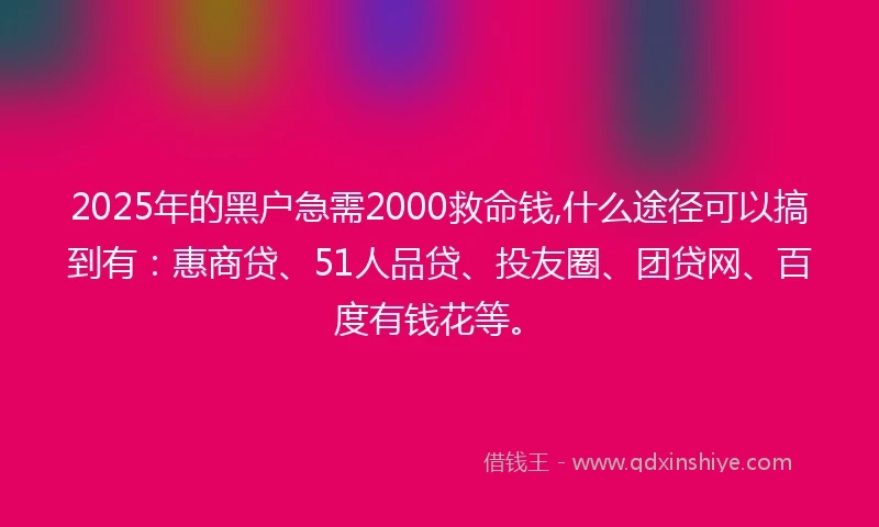 2025年的黑户急需2000救命钱,什么途径可以搞到有：惠商贷、51人品贷、投友圈、团贷网、百度有钱花等。