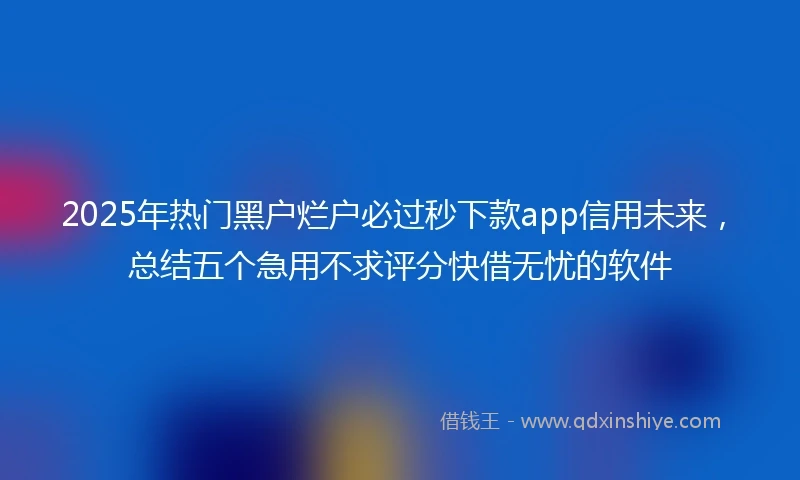 2025年热门黑户烂户必过秒下款app信用未来，总结五个急用不求评分快借无忧的软件