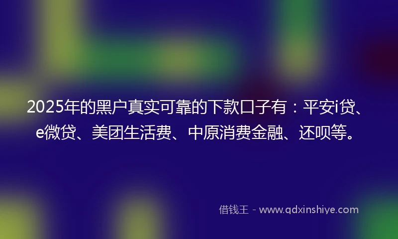 2025年的黑户真实可靠的下款口子有：平安i贷、e微贷、美团生活费、中原消费金融、还呗等。