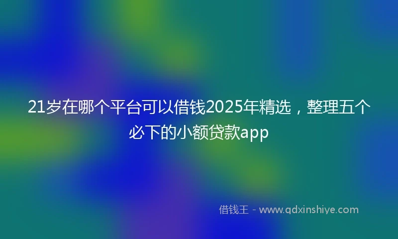 21岁在哪个平台可以借钱2025年精选，整理五个必下的小额贷款app