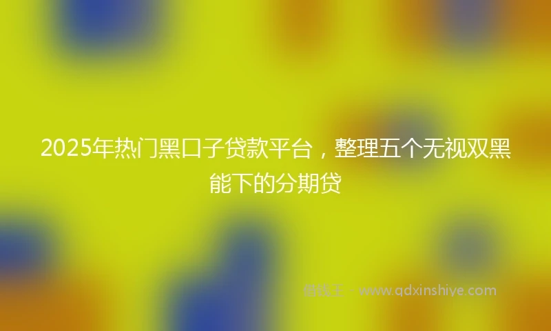 2025年热门黑口子贷款平台，整理五个无视双黑能下的分期贷