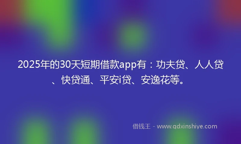 2025年的30天短期借款app有：功夫贷、人人贷、快贷通、平安i贷、安逸花等。