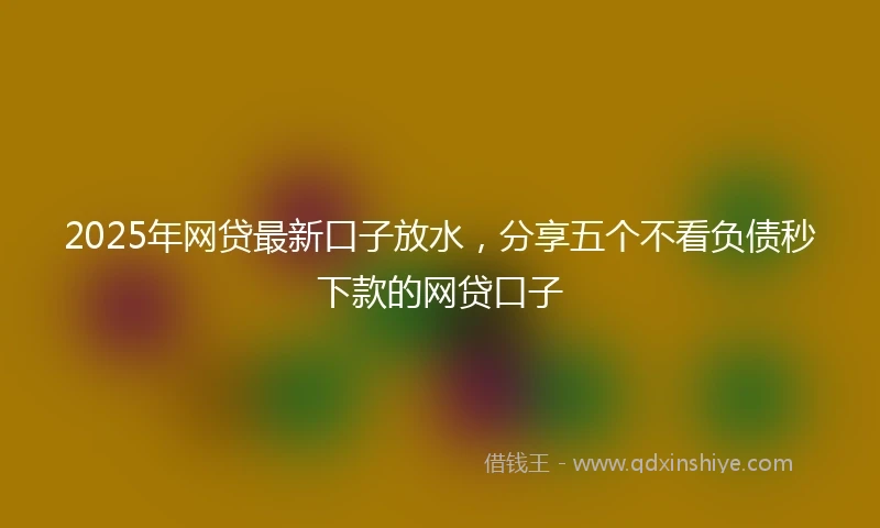 2025年网贷最新口子放水，分享五个不看负债秒下款的网贷口子