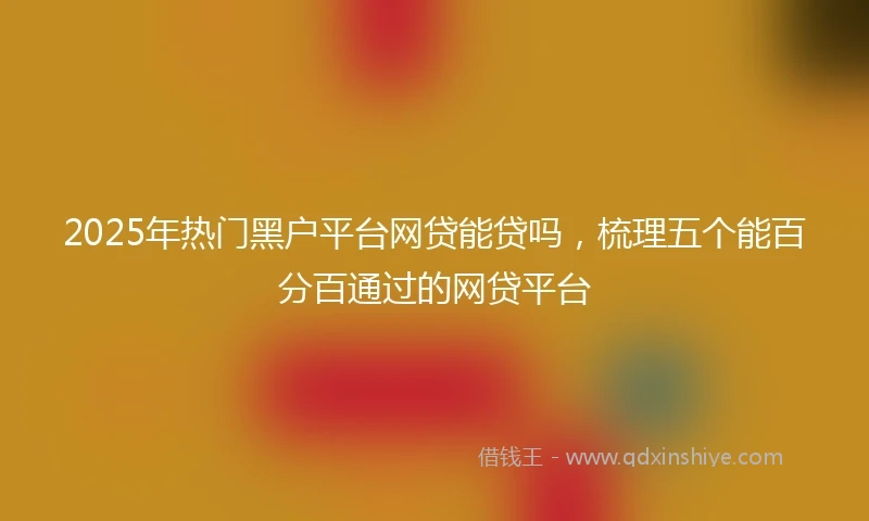 2025年热门黑户平台网贷能贷吗，梳理五个能百分百通过的网贷平台