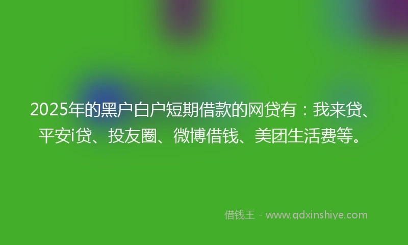 2025年的黑户白户短期借款的网贷有：我来贷、平安i贷、投友圈、微博借钱、美团生活费等。