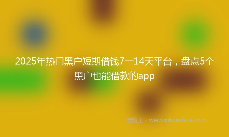2025年热门黑户短期借钱7一14天平台，盘点5个黑户也能借款的app