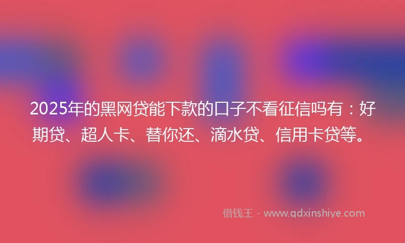 2025年的黑网贷能下款的口子不看征信吗有：好期贷、超人卡、替你还、滴水贷、信用卡贷等。