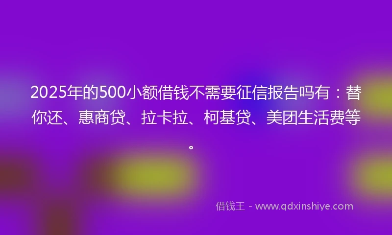2025年的500小额借钱不需要征信报告吗有：替你还、惠商贷、拉卡拉、柯基贷、美团生活费等。