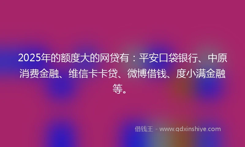 2025年的额度大的网贷有：平安口袋银行、中原消费金融、维信卡卡贷、微博借钱、度小满金融等。