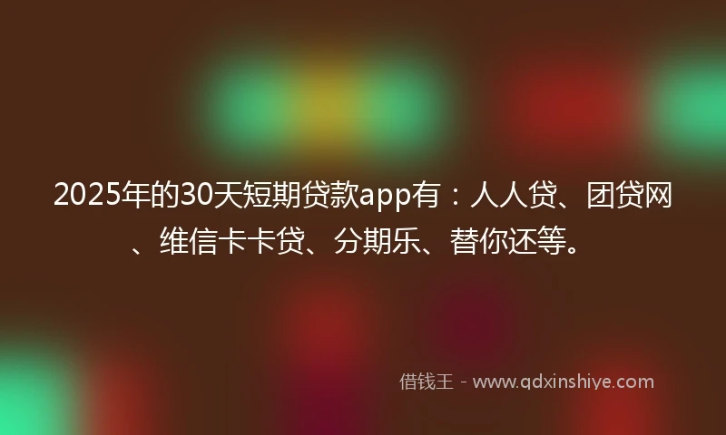 2025年的30天短期贷款app有：人人贷、团贷网、维信卡卡贷、分期乐、替你还等。