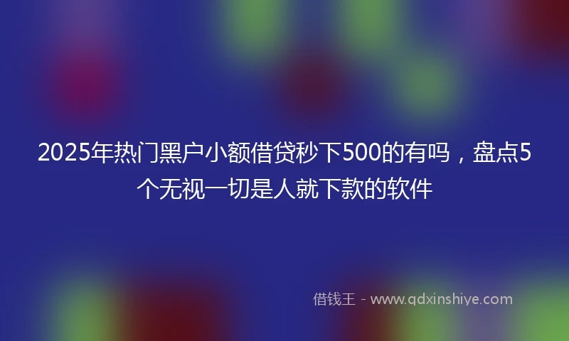 2025年热门黑户小额借贷秒下500的有吗，盘点5个无视一切是人就下款的软件
