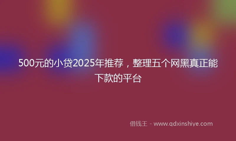 500元的小贷2025年推荐，整理五个网黑真正能下款的平台