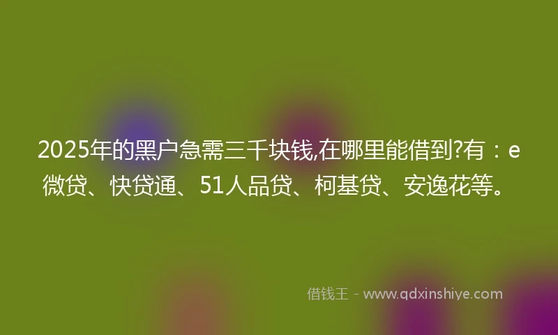 2025年的黑户急需三千块钱,在哪里能借到?有：e微贷、快贷通、51人品贷、柯基贷、安逸花等。