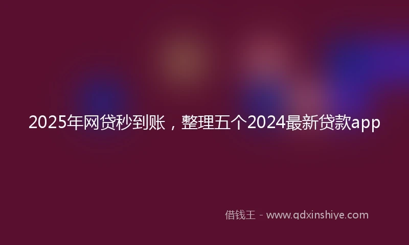 2025年网贷秒到账，整理五个2024最新贷款app