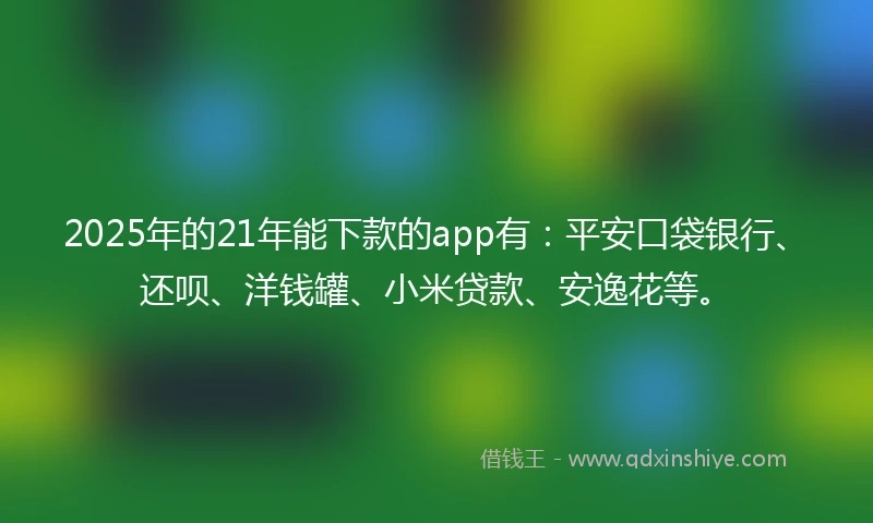 2025年的21年能下款的app有：平安口袋银行、还呗、洋钱罐、小米贷款、安逸花等。
