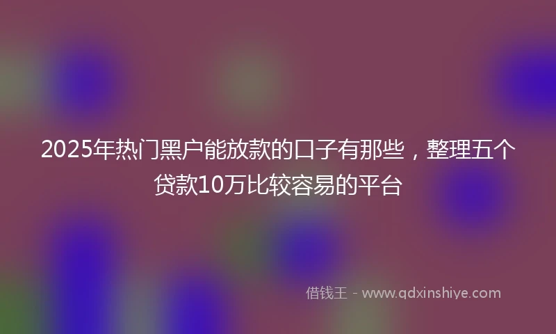 2025年热门黑户能放款的口子有那些，整理五个贷款10万比较容易的平台