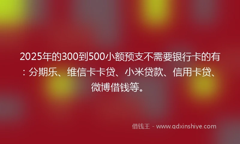 2025年的300到500小额预支不需要银行卡的有：分期乐、维信卡卡贷、小米贷款、信用卡贷、微博借钱等。