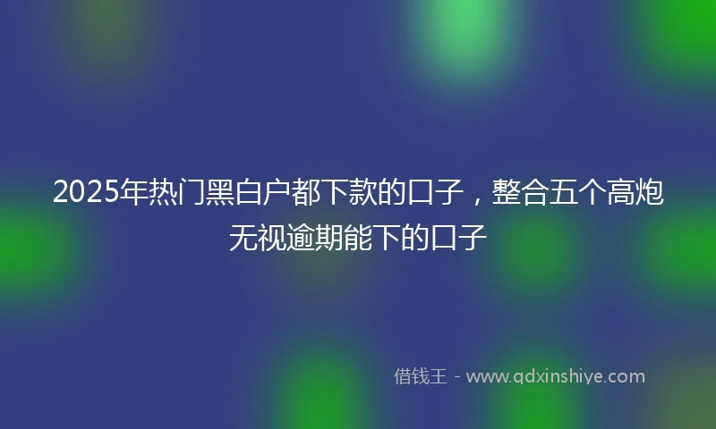 2025年热门黑白户都下款的口子，整合五个高炮无视逾期能下的口子