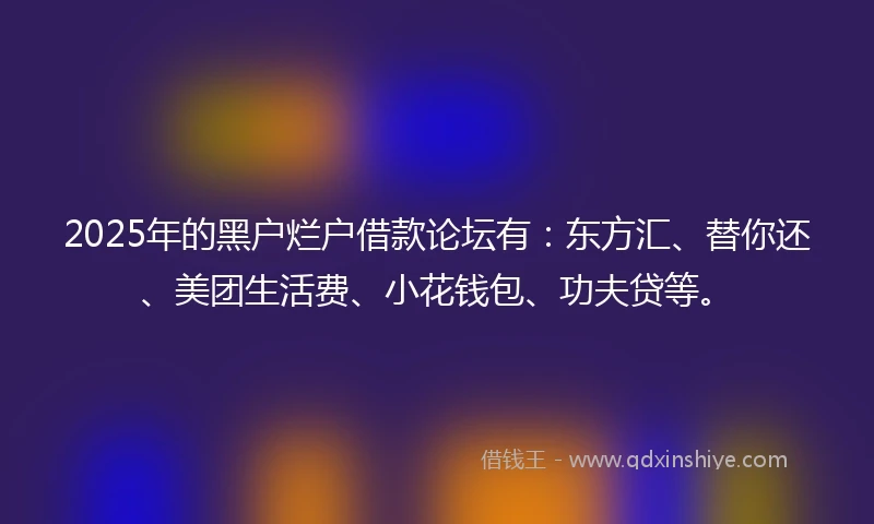 2025年的黑户烂户借款论坛有：东方汇、替你还、美团生活费、小花钱包、功夫贷等。