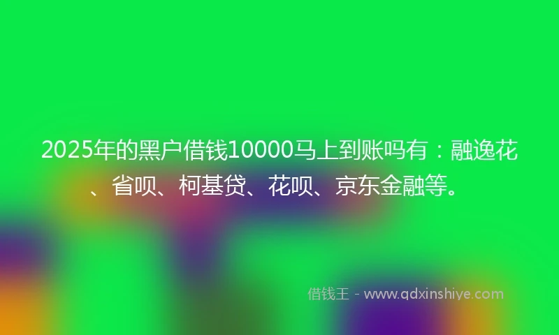 2025年的黑户借钱10000马上到账吗有：融逸花、省呗、柯基贷、花呗、京东金融等。