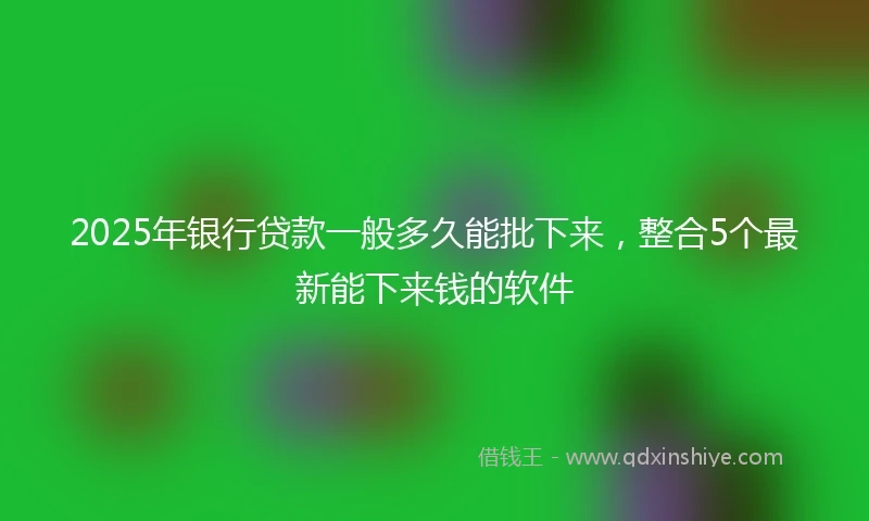 2025年银行贷款一般多久能批下来，整合5个最新能下来钱的软件
