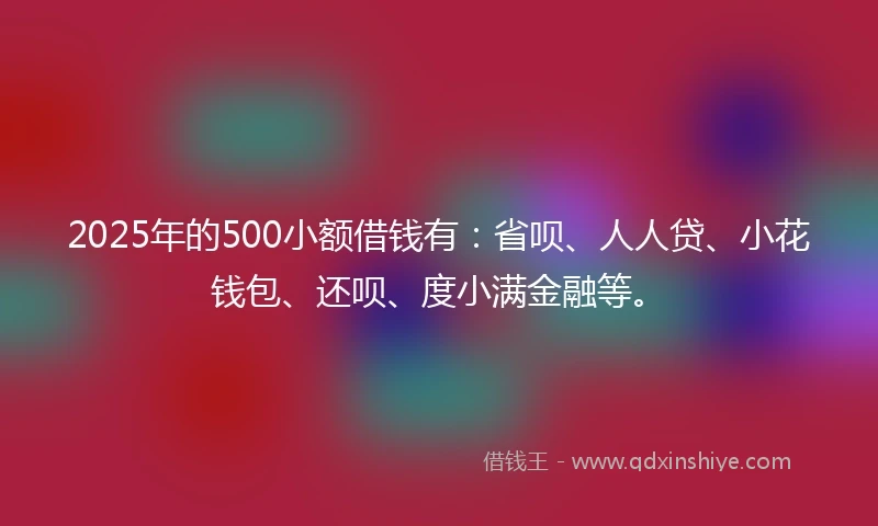 2025年的500小额借钱有：省呗、人人贷、小花钱包、还呗、度小满金融等。