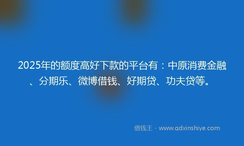 2025年的额度高好下款的平台有：中原消费金融、分期乐、微博借钱、好期贷、功夫贷等。