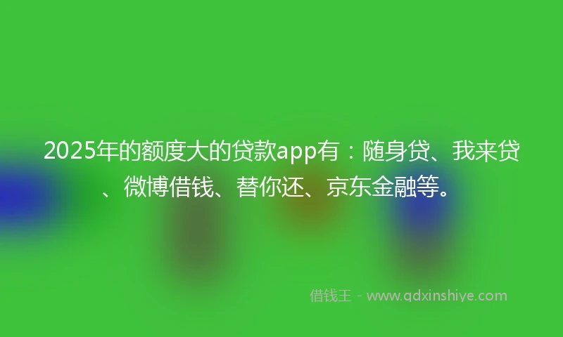 2025年的额度大的贷款app有：随身贷、我来贷、微博借钱、替你还、京东金融等。