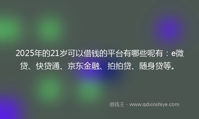 2025年的21岁可以借钱的平台有哪些呢有：e微贷、快贷通、京东金融、拍拍贷、随身贷等。