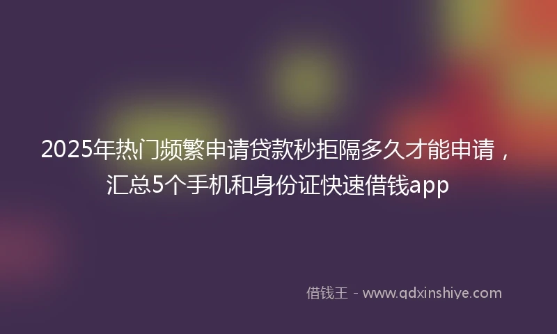 2025年热门频繁申请贷款秒拒隔多久才能申请，汇总5个手机和身份证快速借钱app