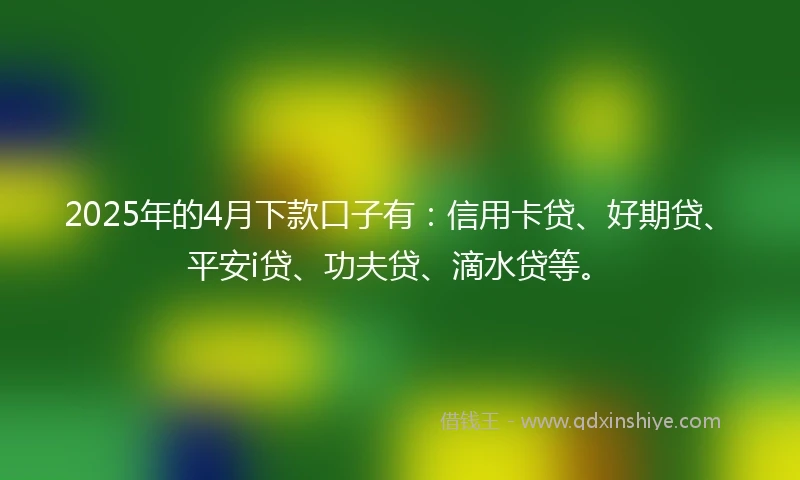 2025年的4月下款口子有:信用卡贷、好期贷、平安i贷、功夫贷、滴水贷等。