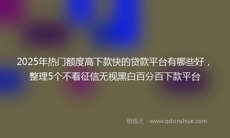 2025年热门额度高下款快的贷款平台有哪些好，整理5个不看征信无视黑白百分百下款平台