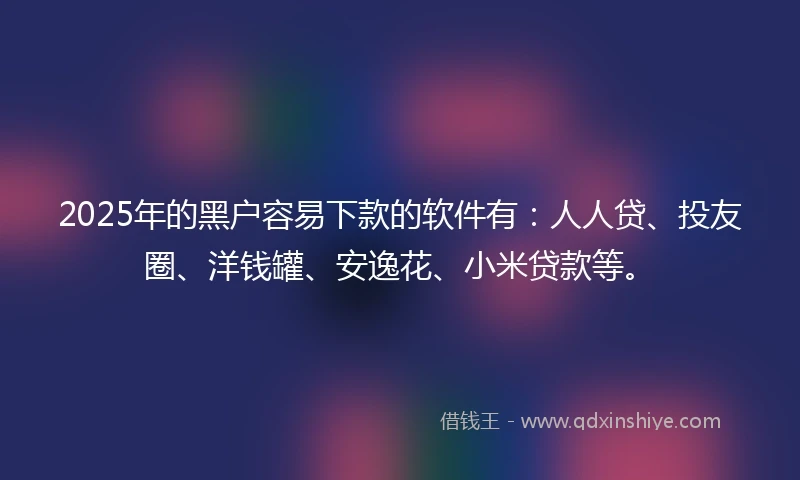 2025年的黑户容易下款的软件有：人人贷、投友圈、洋钱罐、安逸花、小米贷款等。