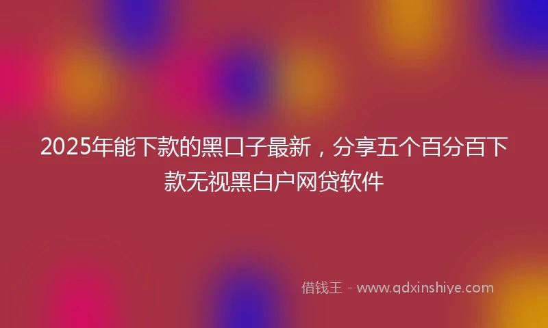 2025年能下款的黑口子最新，分享五个百分百下款无视黑白户网贷软件