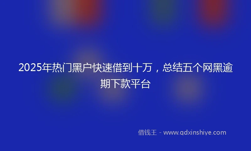2025年热门黑户快速借到十万，总结五个网黑逾期下款平台